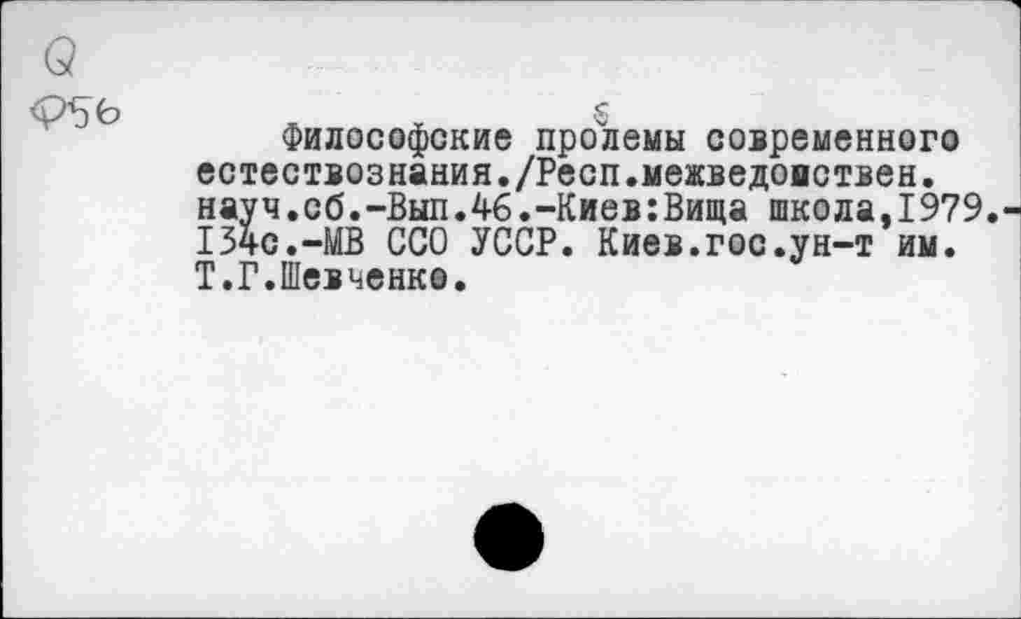 ﻿(3
<Р5Ь	5
Философские пролемы современного естествознания./Респ.межведомствен. науч.сб.-Вып.46.-Киев:Вища школа,1979. 134с.-МВ ССО УССР. Киев.гос.ун-т им. Т.Г.Шевченко.